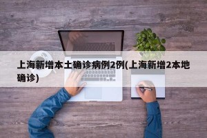 上海新增本土确诊病例2例(上海新增2本地确诊)