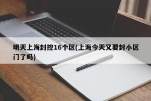 明天上海封控16个区(上海今天又要封小区门了吗)