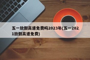 五一放假高速免费吗2023年(五一2021放假高速免费)