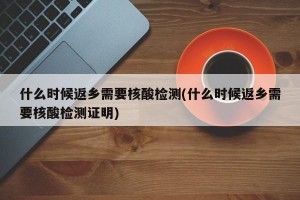 什么时候返乡需要核酸检测(什么时候返乡需要核酸检测证明)