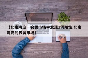 【北京海淀一农贸市场中发现1例阳性,北京海淀的农贸市场】