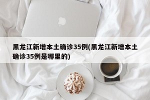 黑龙江新增本土确诊35例(黑龙江新增本土确诊35例是哪里的)