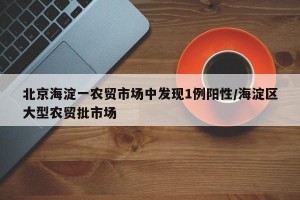北京海淀一农贸市场中发现1例阳性/海淀区大型农贸批市场