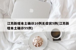 江苏新增本土确诊10例无症状5例(江苏新增本土确诊55例)