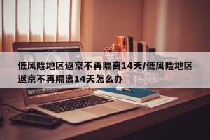低风险地区返京不再隔离14天/低风险地区返京不再隔离14天怎么办