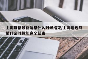 上海疫情最新消息什么时候结束/上海这边疫情什么时候能完全结束