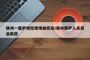 扬州一医护核检现场被感染/扬州医护人员感染新冠