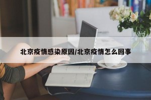 北京疫情感染原因/北京疫情怎么回事