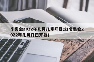 冬奥会2022年几月几号开幕式(冬奥会2022年几月几日开幕)