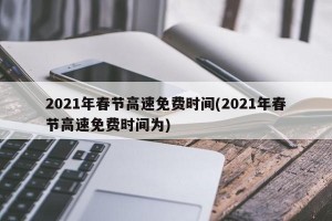 2021年春节高速免费时间(2021年春节高速免费时间为)