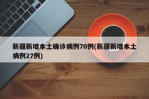 新疆新增本土确诊病例70例(新疆新增本土病例27例)