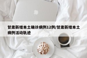 甘肃新增本土确诊病例12例/甘肃新增本土病例活动轨迹