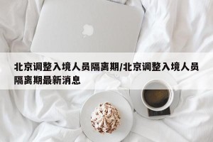 北京调整入境人员隔离期/北京调整入境人员隔离期最新消息