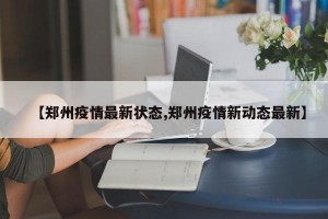 【郑州疫情最新状态,郑州疫情新动态最新】