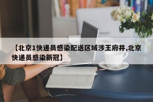 【北京1快递员感染配送区域涉王府井,北京快递员感染新冠】