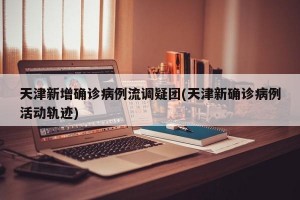 天津新增确诊病例流调疑团(天津新确诊病例活动轨迹)
