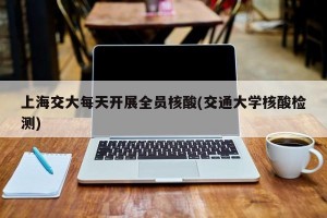 上海交大每天开展全员核酸(交通大学核酸检测)