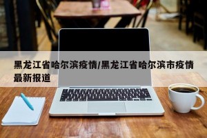 黑龙江省哈尔滨疫情/黑龙江省哈尔滨市疫情最新报道
