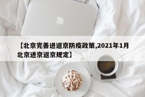 【北京完善进返京防疫政策,2021年1月北京进京返京规定】