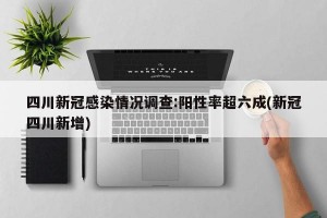 四川新冠感染情况调查:阳性率超六成(新冠四川新增)