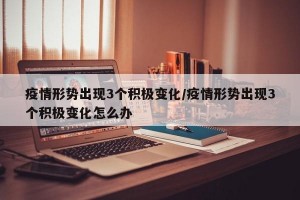 疫情形势出现3个积极变化/疫情形势出现3个积极变化怎么办