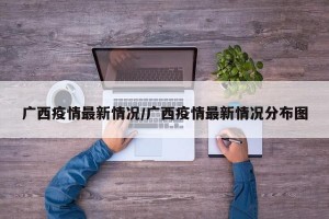 广西疫情最新情况/广西疫情最新情况分布图