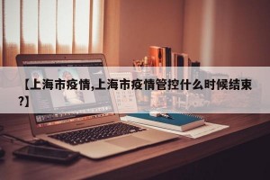 【上海市疫情,上海市疫情管控什么时候结束?】