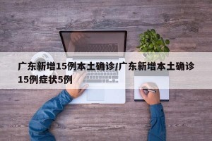 广东新增15例本土确诊/广东新增本土确诊15例症状5例