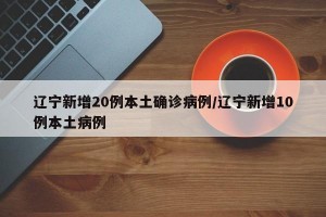 辽宁新增20例本土确诊病例/辽宁新增10例本土病例
