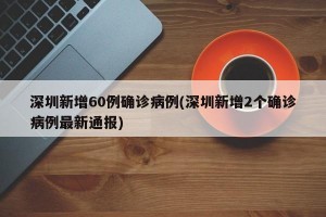 深圳新增60例确诊病例(深圳新增2个确诊病例最新通报)