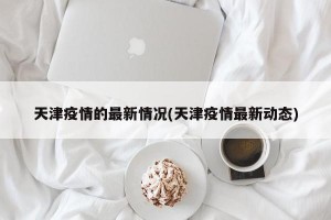 天津疫情的最新情况(天津疫情最新动态)