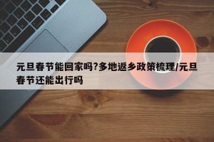 元旦春节能回家吗?多地返乡政策梳理/元旦春节还能出行吗