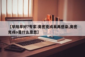 【早阳早好?专家:奥密克戎易再感染,奥密克戎o是什么意思】