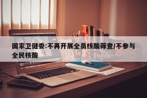 国家卫健委:不再开展全员核酸筛查/不参与全民核酸