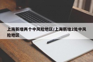 上海新增两个中风险地区/上海新增2处中风险地区