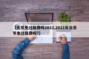 【元旦免过路费吗2022,2021年元旦节免过路费吗?】