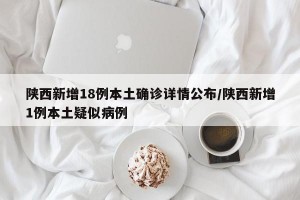 陕西新增18例本土确诊详情公布/陕西新增1例本土疑似病例