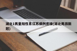 湖北1男童阳性系江苏病例密接(湖北男孩新冠)