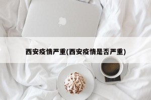 西安疫情严重(西安疫情是否严重)