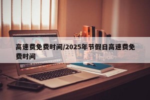 高速费免费时间/2025年节假日高速费免费时间