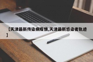 【天津最新传染病疫情,天津最新感染者轨迹】