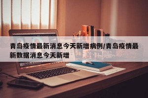 青岛疫情最新消息今天新增病例/青岛疫情最新数据消息今天新增