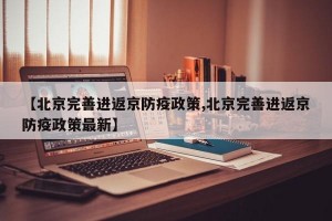 【北京完善进返京防疫政策,北京完善进返京防疫政策最新】