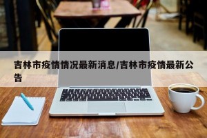 吉林市疫情情况最新消息/吉林市疫情最新公告