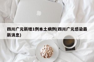 四川广元新增1例本土病例(四川广元感染最新消息)