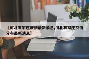 【河北石家庄疫情最新消息,河北石家庄疫情分布最新消息】