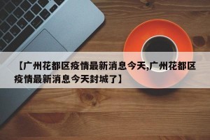【广州花都区疫情最新消息今天,广州花都区疫情最新消息今天封城了】