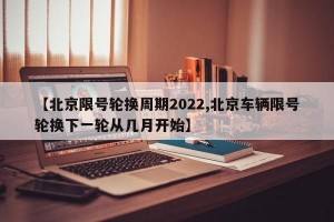 【北京限号轮换周期2022,北京车辆限号轮换下一轮从几月开始】