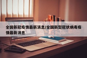 全国新冠疫情最新消息/全国新型冠状病毒疫情最新消息