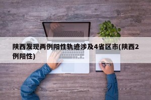陕西发现两例阳性轨迹涉及4省区市(陕西2例阳性)